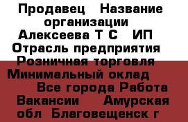 Продавец › Название организации ­ Алексеева Т.С., ИП › Отрасль предприятия ­ Розничная торговля › Минимальный оклад ­ 12 000 - Все города Работа » Вакансии   . Амурская обл.,Благовещенск г.